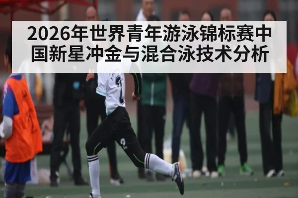 2026年世界青年游泳锦标赛中国新星冲金与混合泳技术分析 - MKSPORT